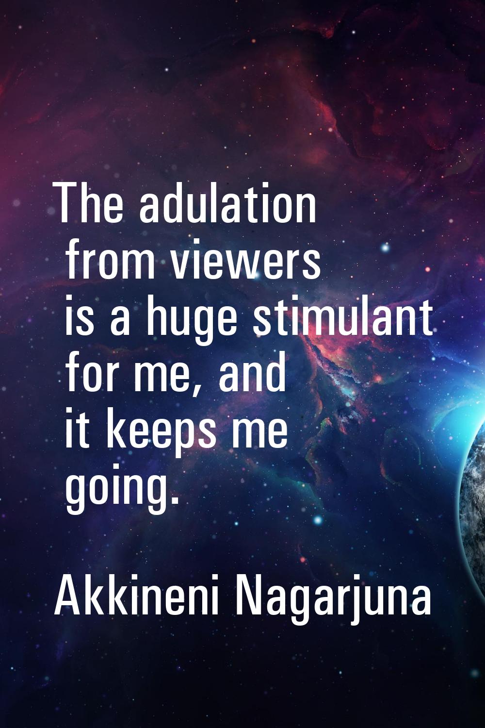 The adulation from viewers is a huge stimulant for me, and it keeps me going.