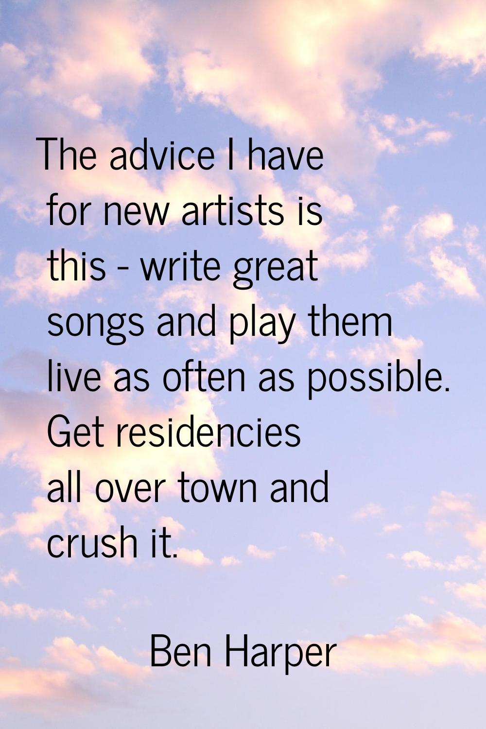 The advice I have for new artists is this - write great songs and play them live as often as possib