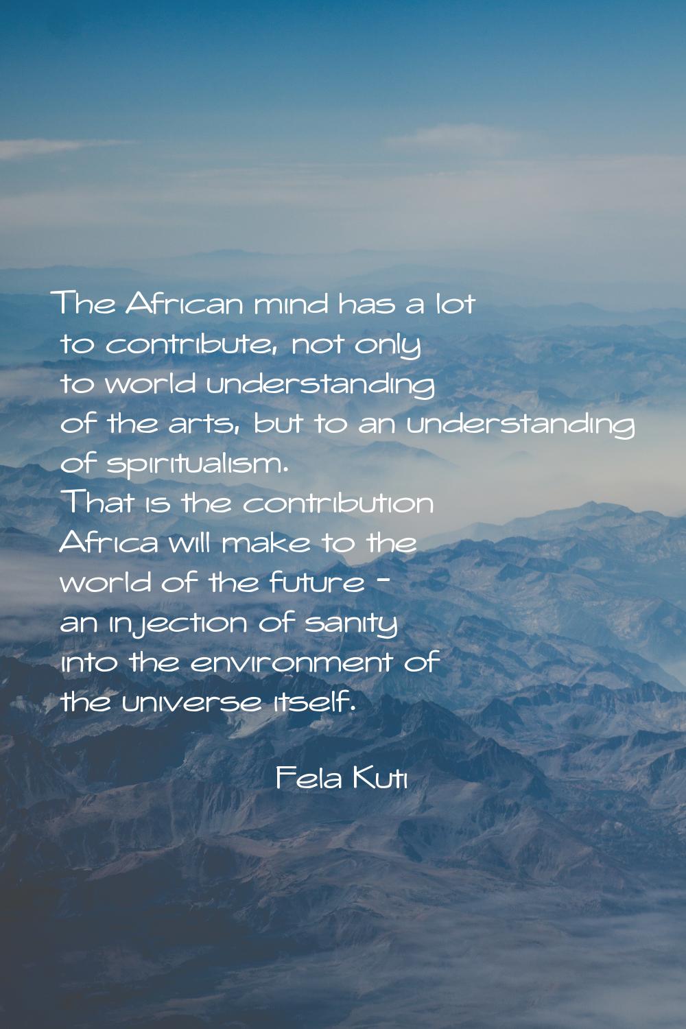 The African mind has a lot to contribute, not only to world understanding of the arts, but to an un