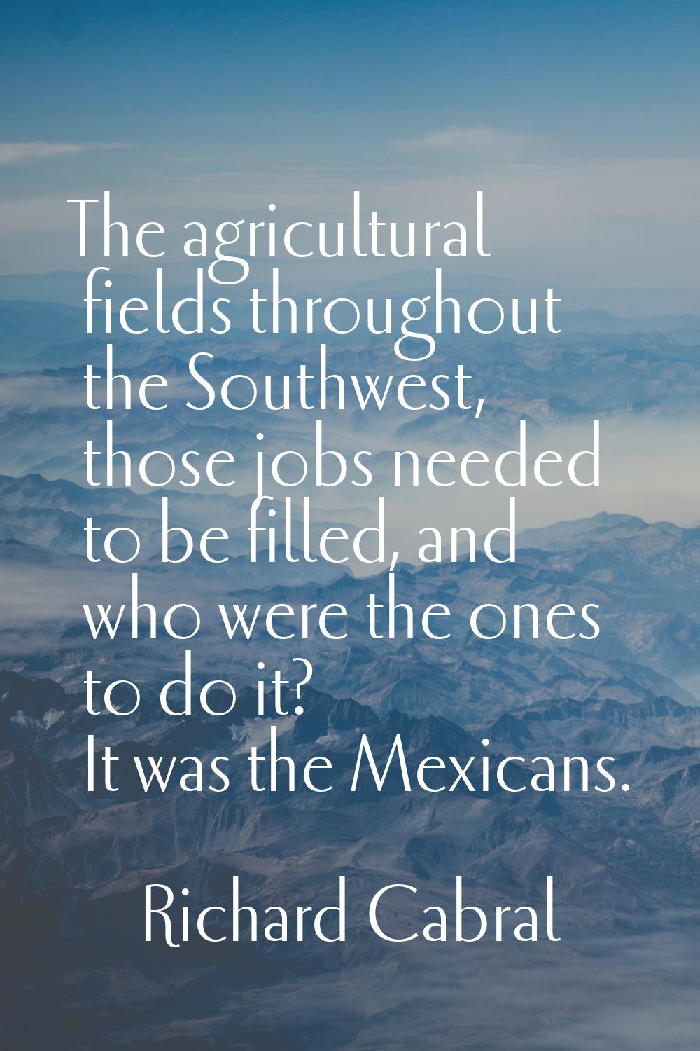 The agricultural fields throughout the Southwest, those jobs needed to be filled, and who were the 