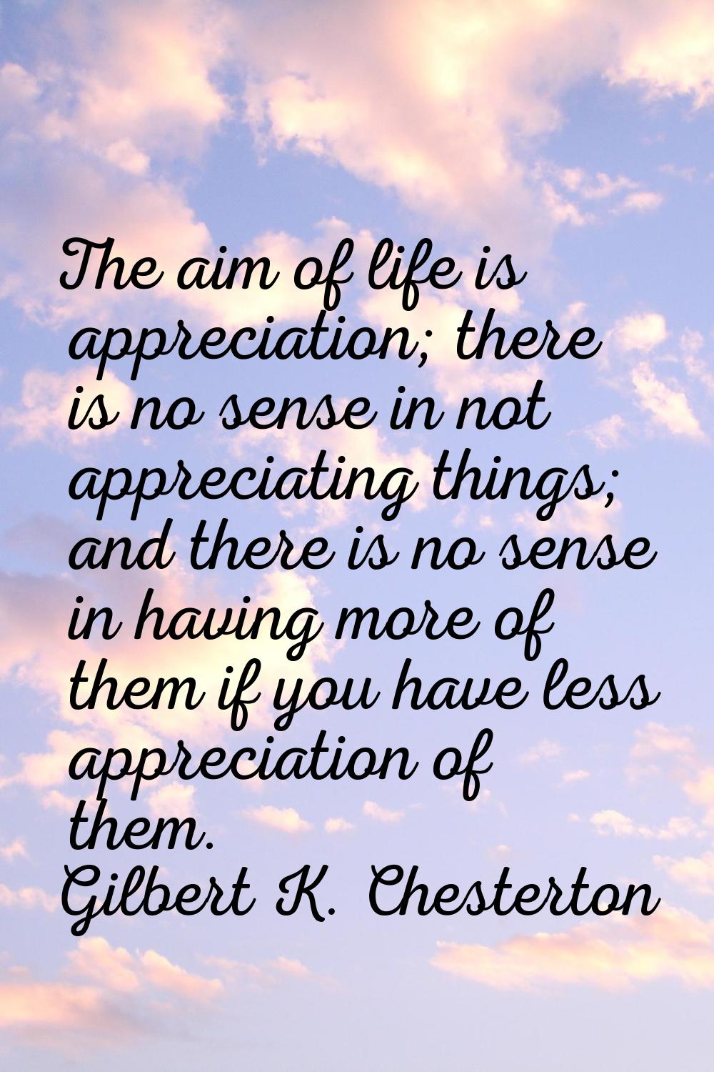 The aim of life is appreciation; there is no sense in not appreciating things; and there is no sens