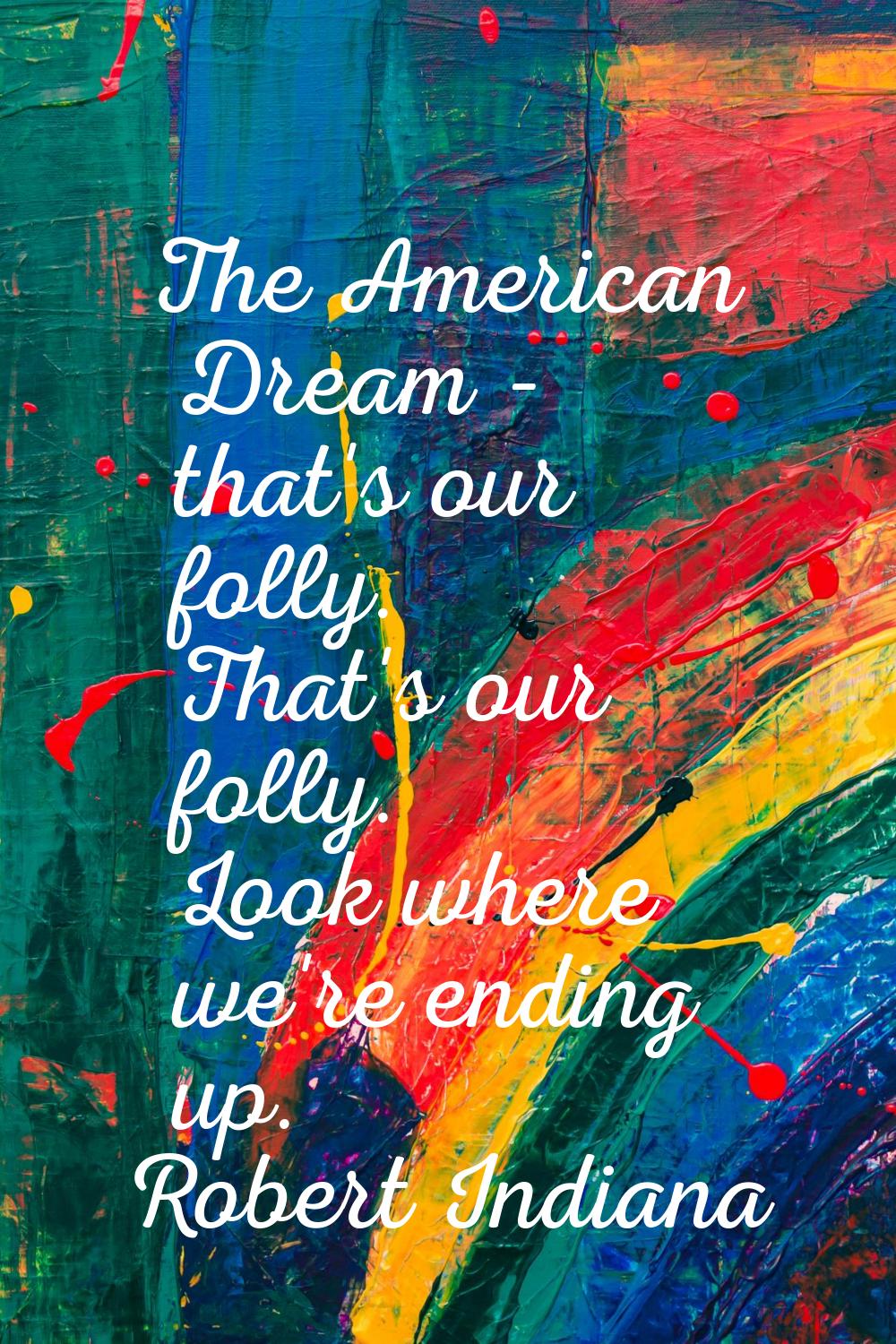 The American Dream - that's our folly. That's our folly. Look where we're ending up.