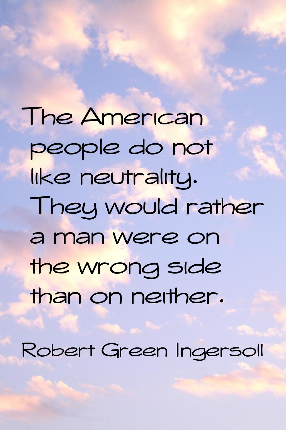 The American people do not like neutrality. They would rather a man were on the wrong side than on 