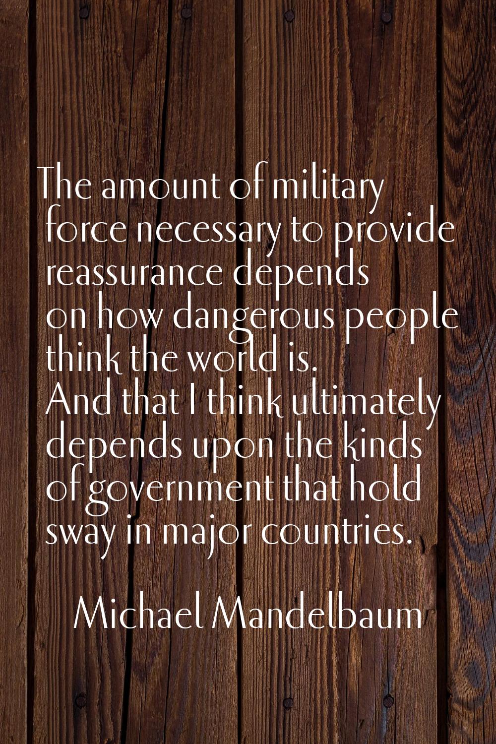 The amount of military force necessary to provide reassurance depends on how dangerous people think