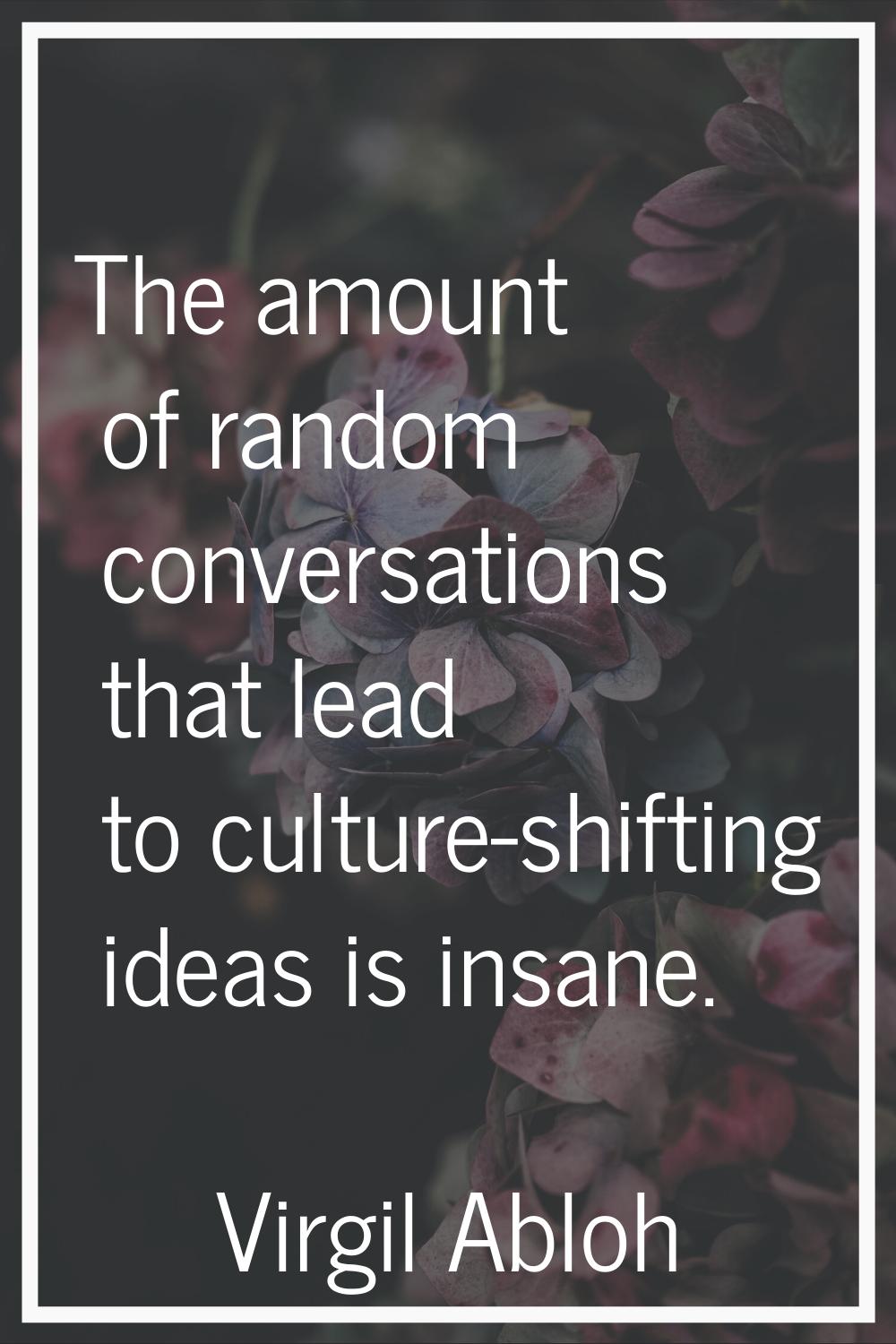 The amount of random conversations that lead to culture-shifting ideas is insane.
