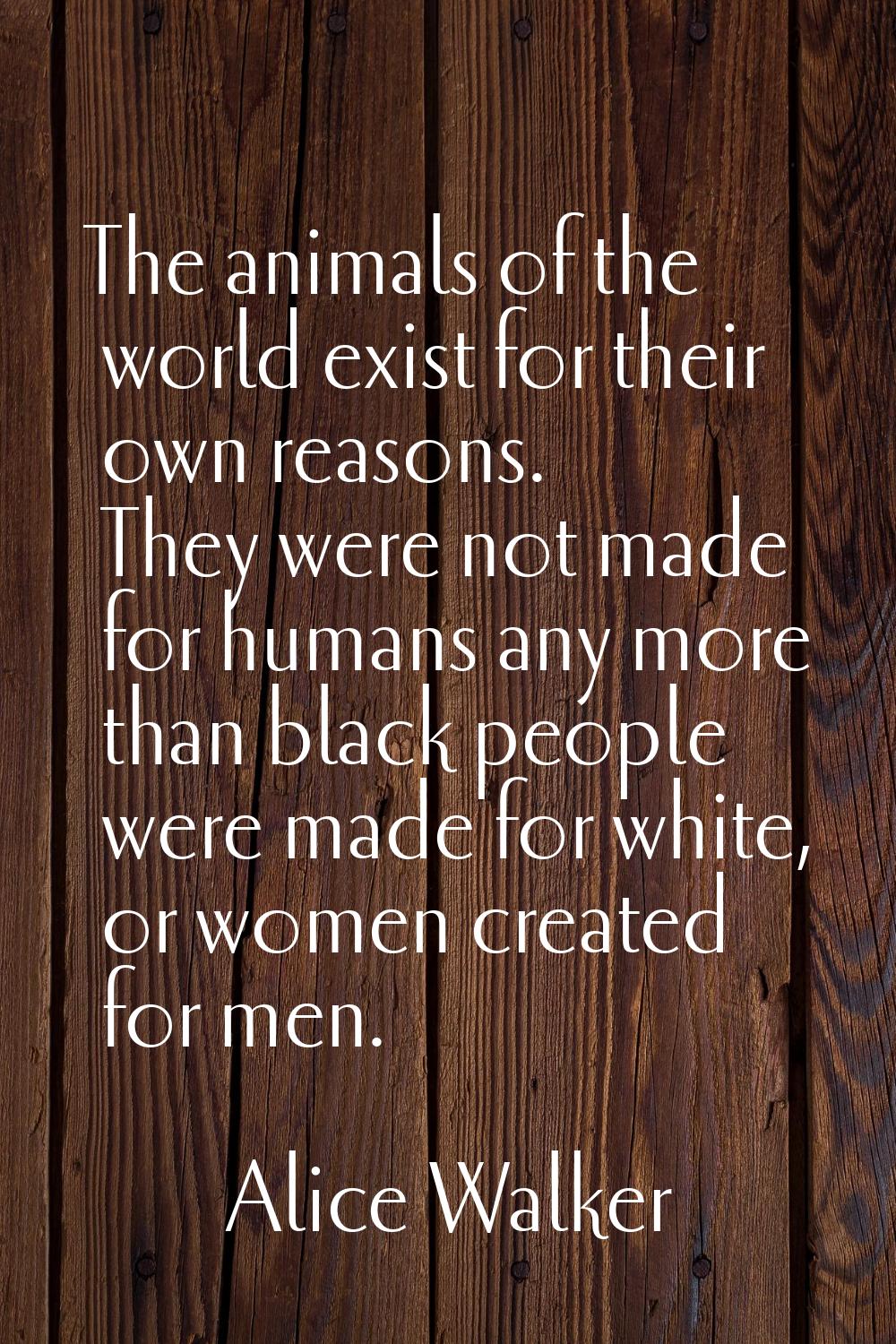 The animals of the world exist for their own reasons. They were not made for humans any more than b