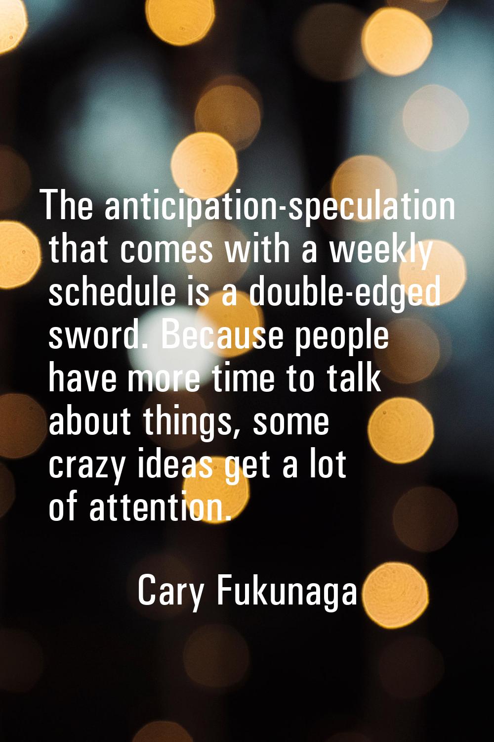 The anticipation-speculation that comes with a weekly schedule is a double-edged sword. Because peo