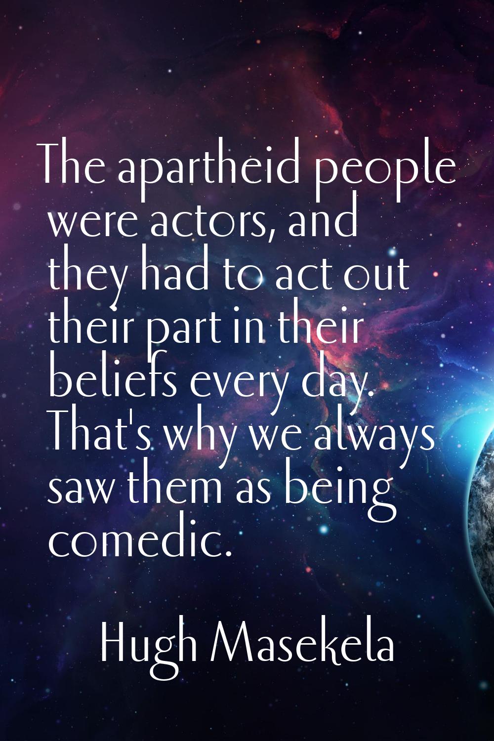 The apartheid people were actors, and they had to act out their part in their beliefs every day. Th