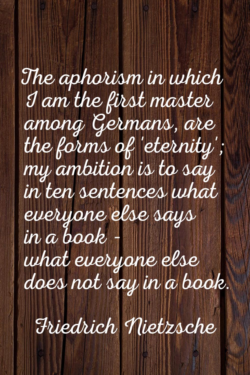 The aphorism in which I am the first master among Germans, are the forms of 'eternity'; my ambition