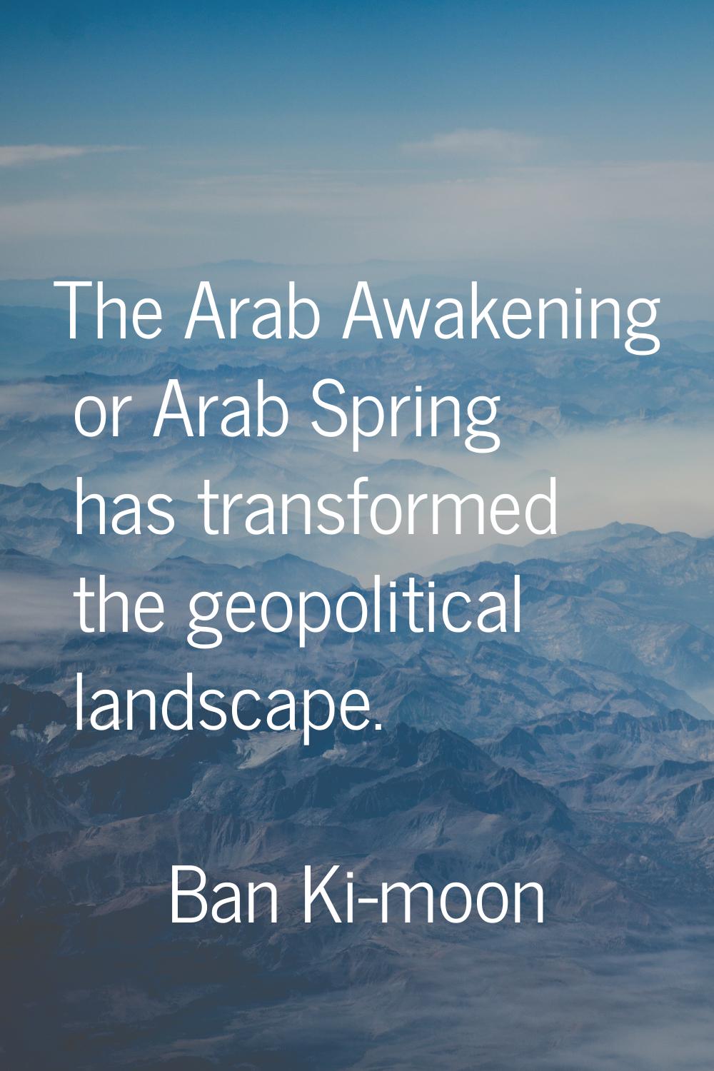 The Arab Awakening or Arab Spring has transformed the geopolitical landscape.
