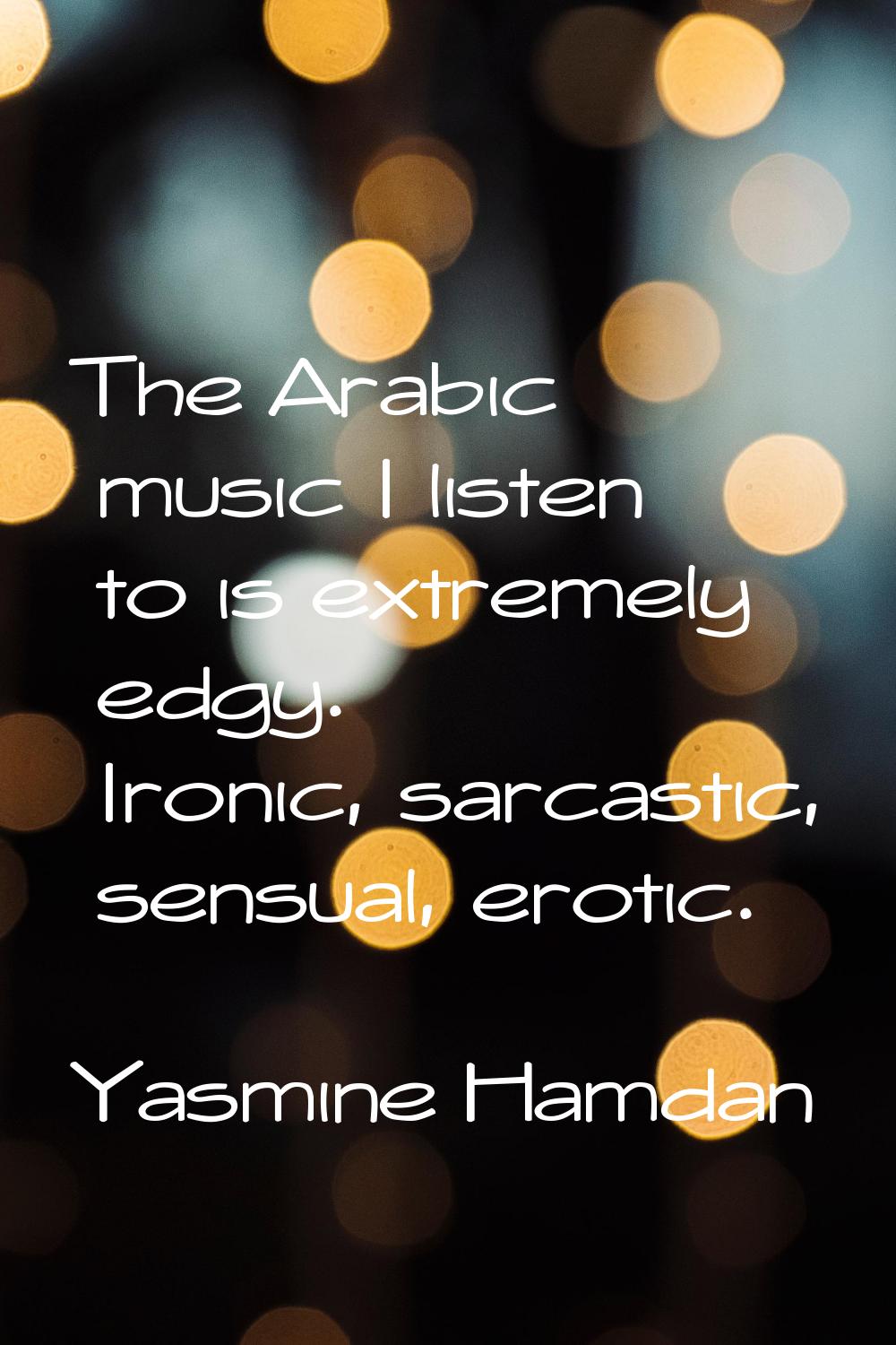 The Arabic music I listen to is extremely edgy. Ironic, sarcastic, sensual, erotic.
