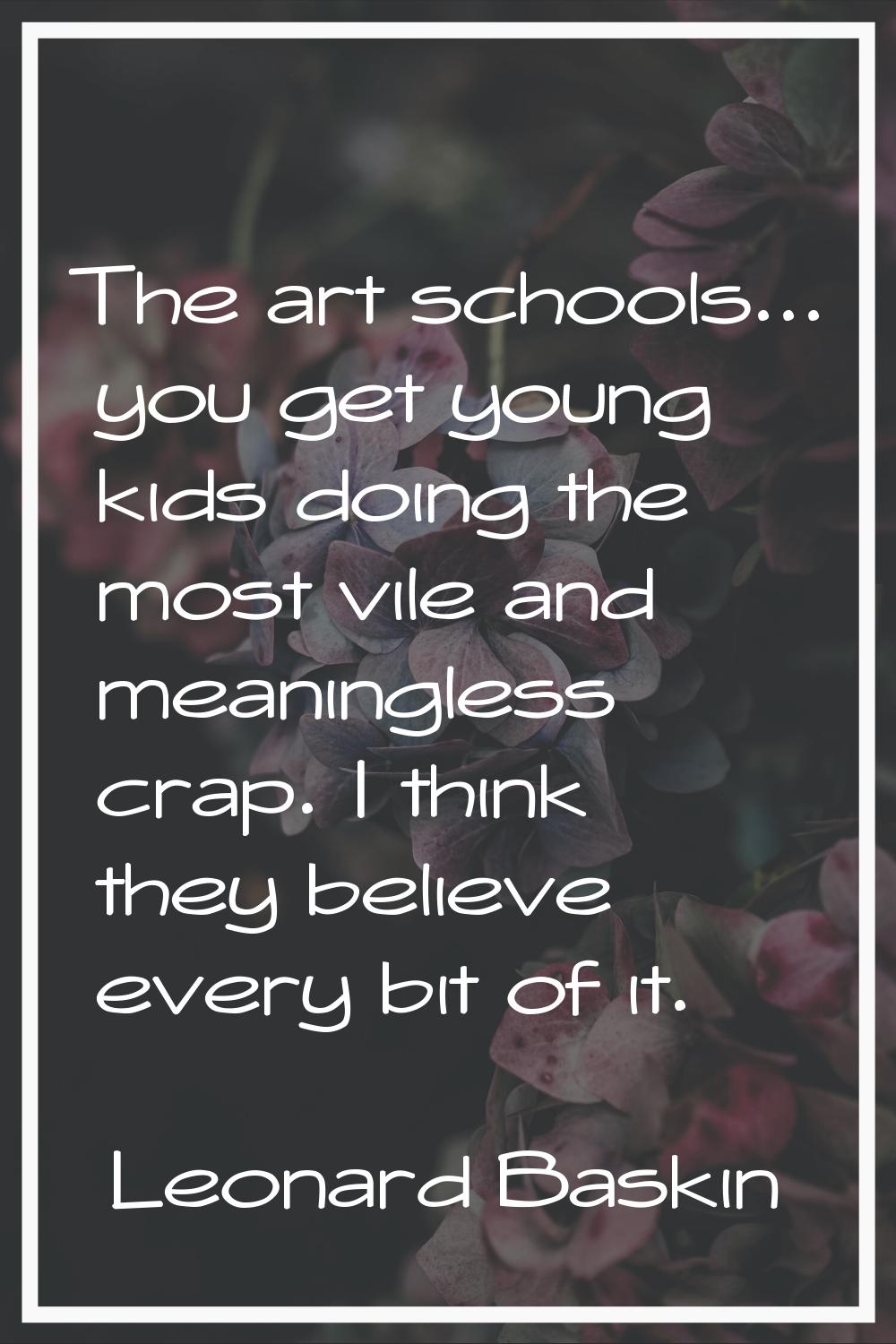 The art schools... you get young kids doing the most vile and meaningless crap. I think they believ