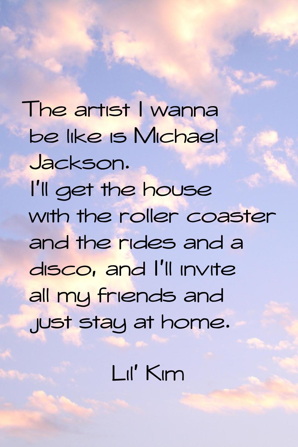 The artist I wanna be like is Michael Jackson. I'll get the house with the roller coaster and the r