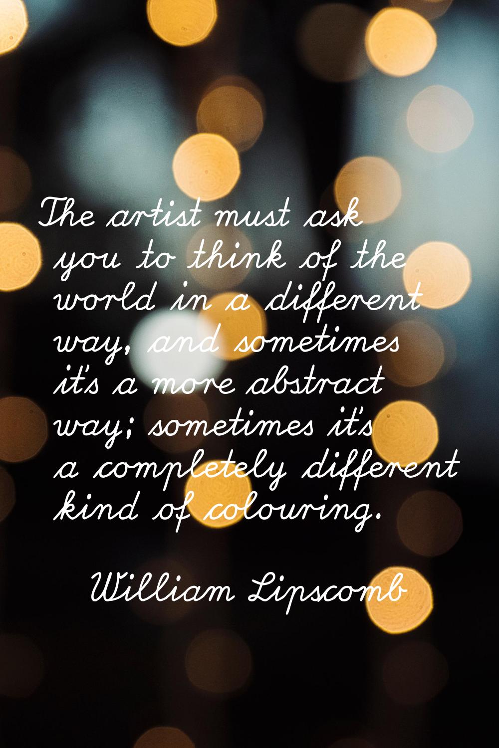 The artist must ask you to think of the world in a different way, and sometimes it's a more abstrac