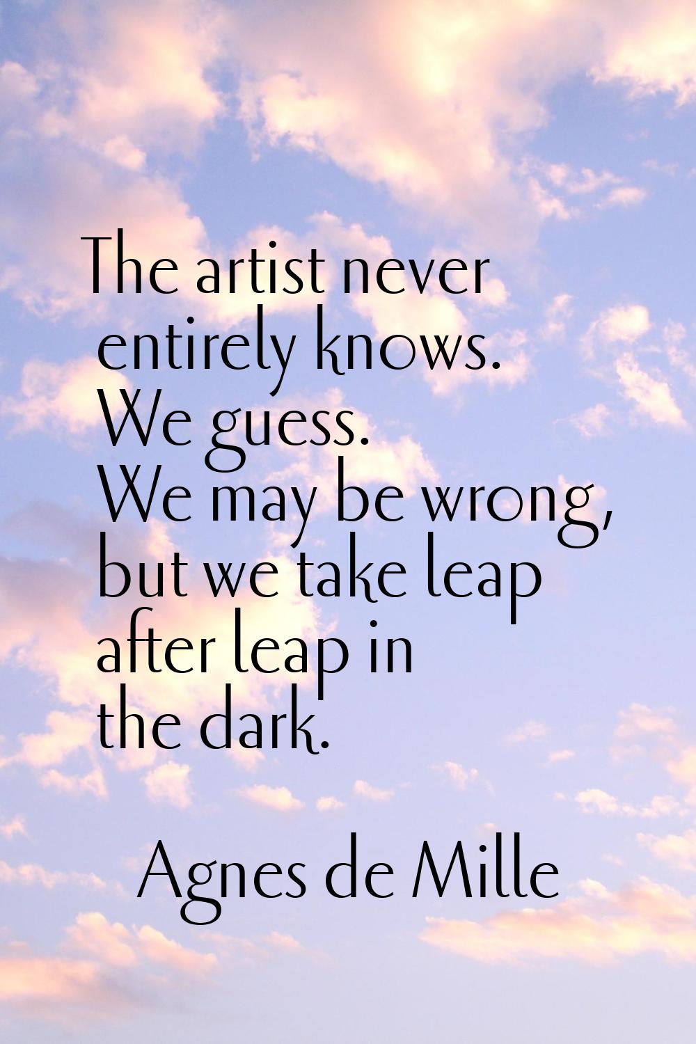 The artist never entirely knows. We guess. We may be wrong, but we take leap after leap in the dark