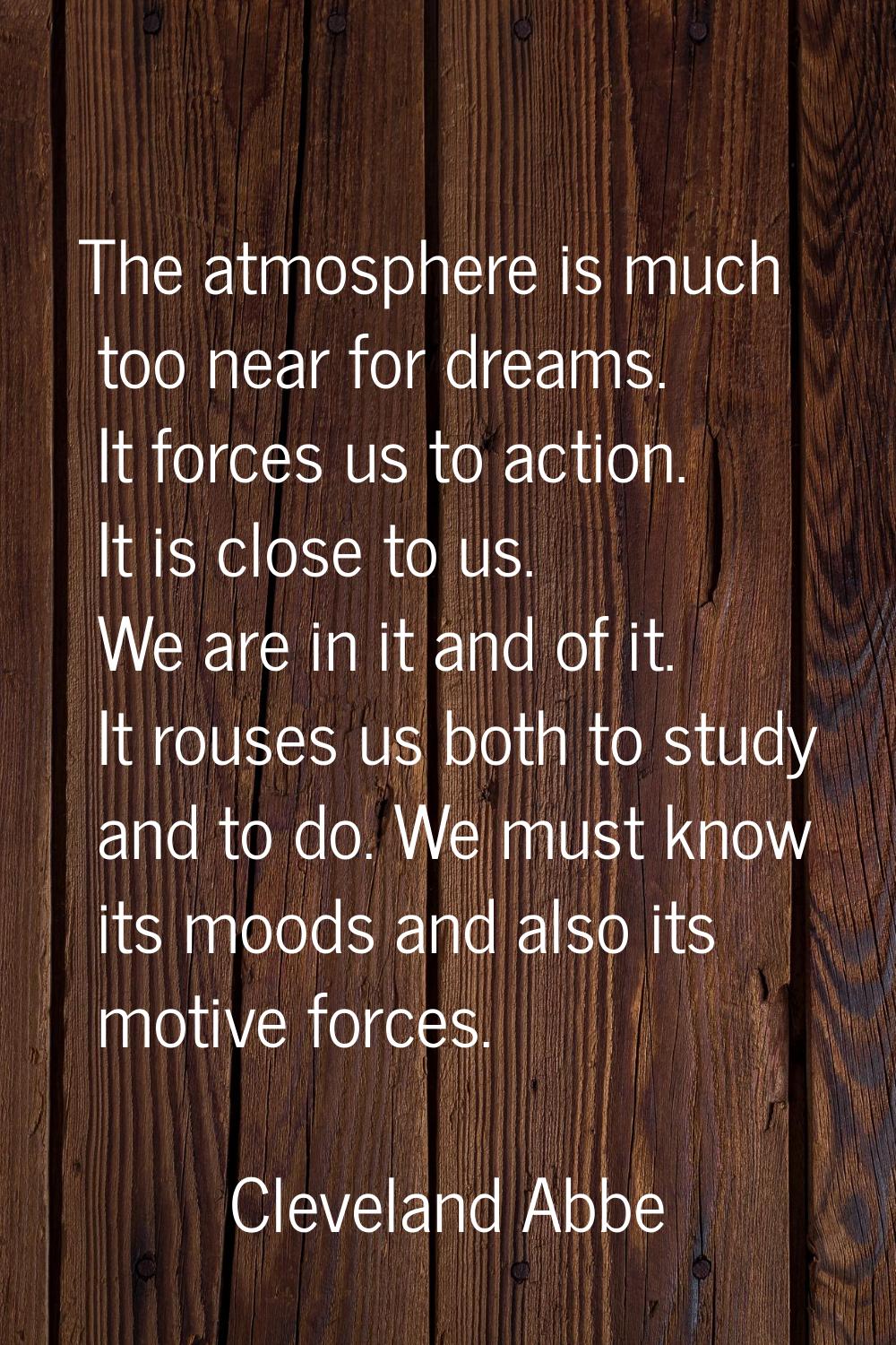 The atmosphere is much too near for dreams. It forces us to action. It is close to us. We are in it