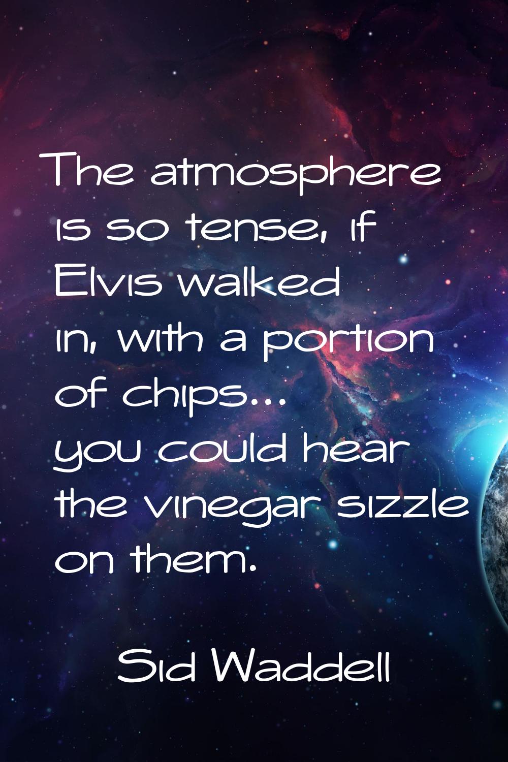 The atmosphere is so tense, if Elvis walked in, with a portion of chips... you could hear the vineg