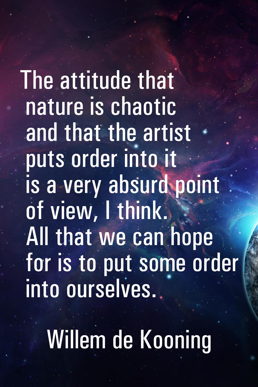 The attitude that nature is chaotic and that the artist puts order into it is a very absurd point o
