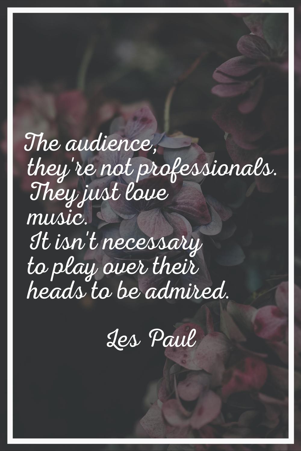 The audience, they're not professionals. They just love music. It isn't necessary to play over thei