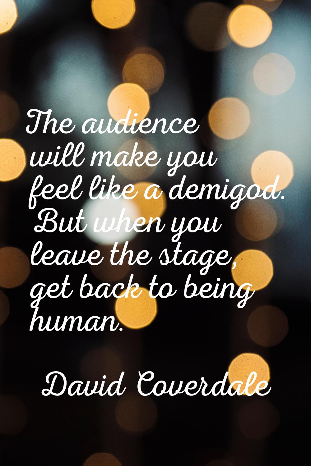 The audience will make you feel like a demigod. But when you leave the stage, get back to being hum