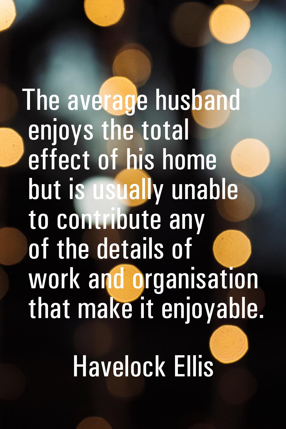 The average husband enjoys the total effect of his home but is usually unable to contribute any of 