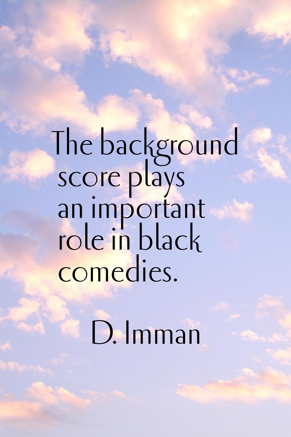 The background score plays an important role in black comedies.