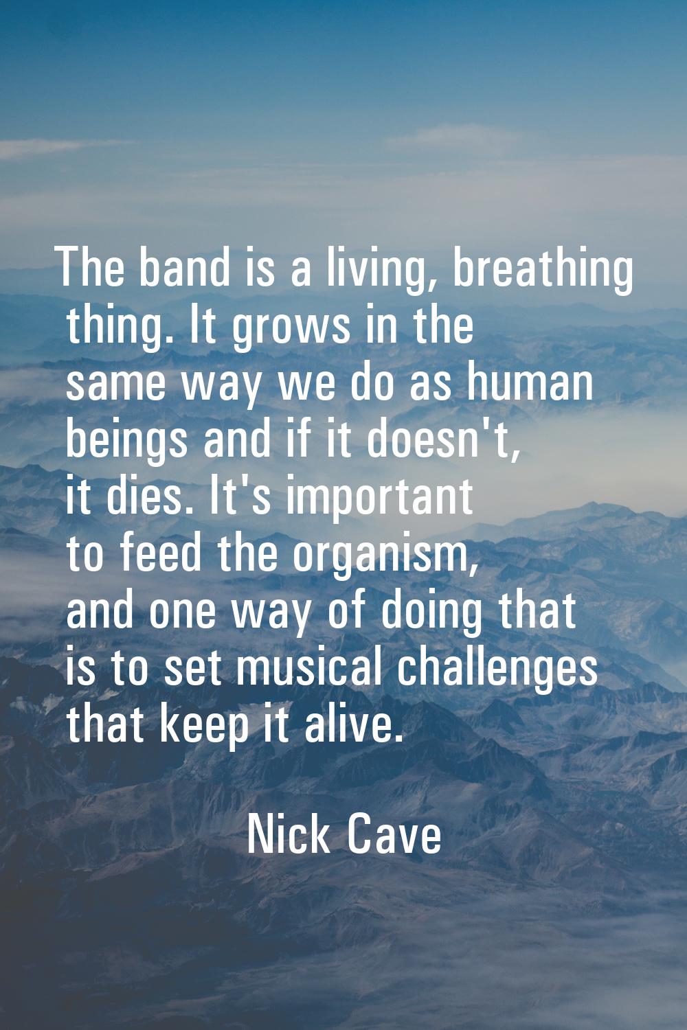 The band is a living, breathing thing. It grows in the same way we do as human beings and if it doe