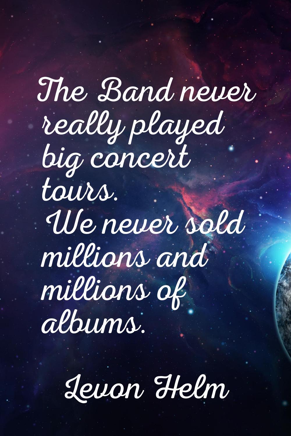 The Band never really played big concert tours. We never sold millions and millions of albums.