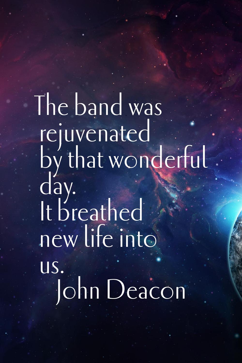 The band was rejuvenated by that wonderful day. It breathed new life into us.