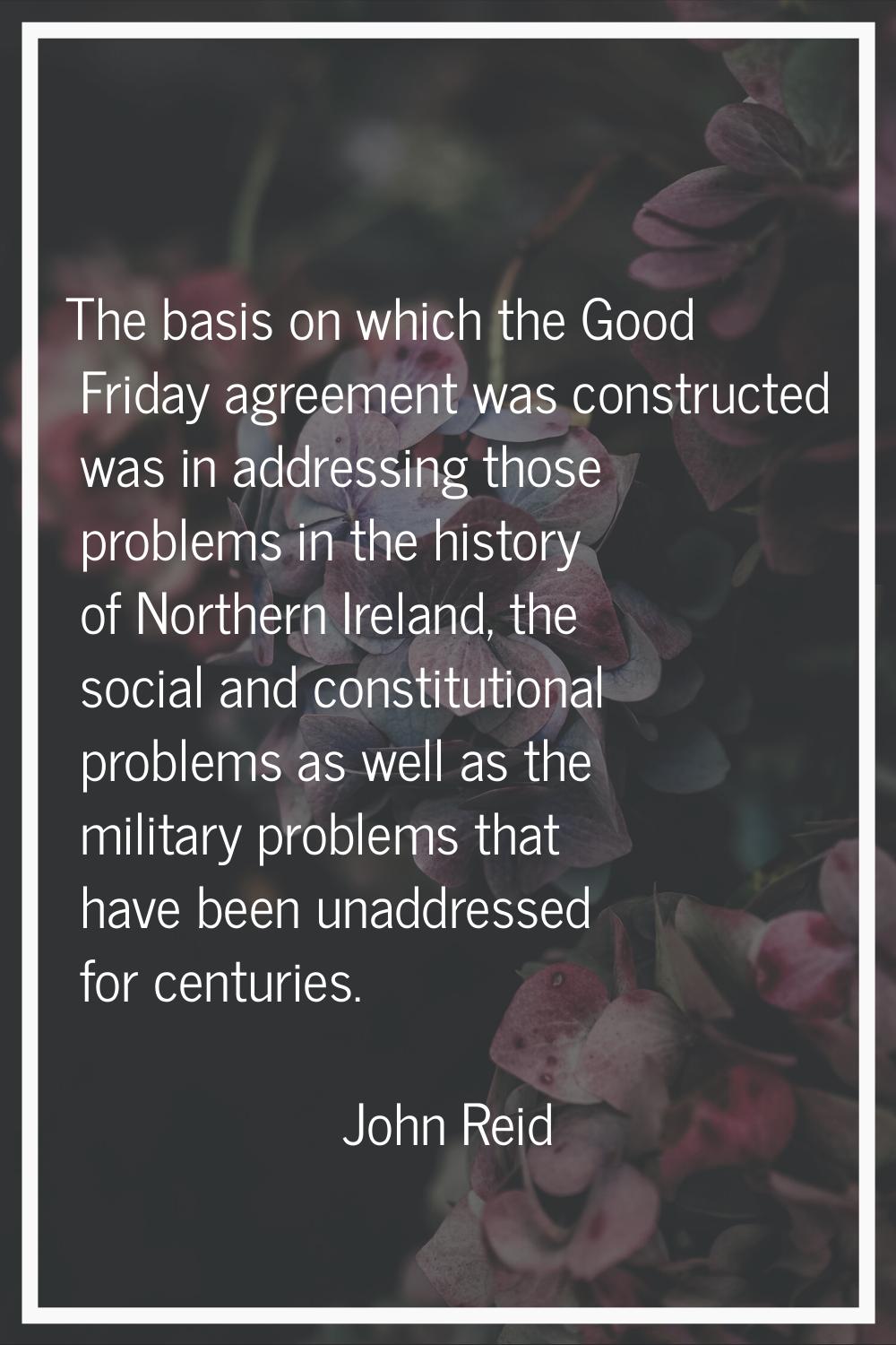 The basis on which the Good Friday agreement was constructed was in addressing those problems in th