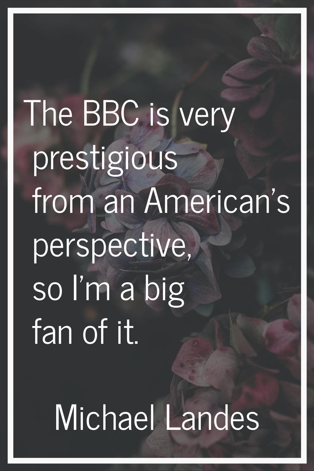 The BBC is very prestigious from an American's perspective, so I'm a big fan of it.
