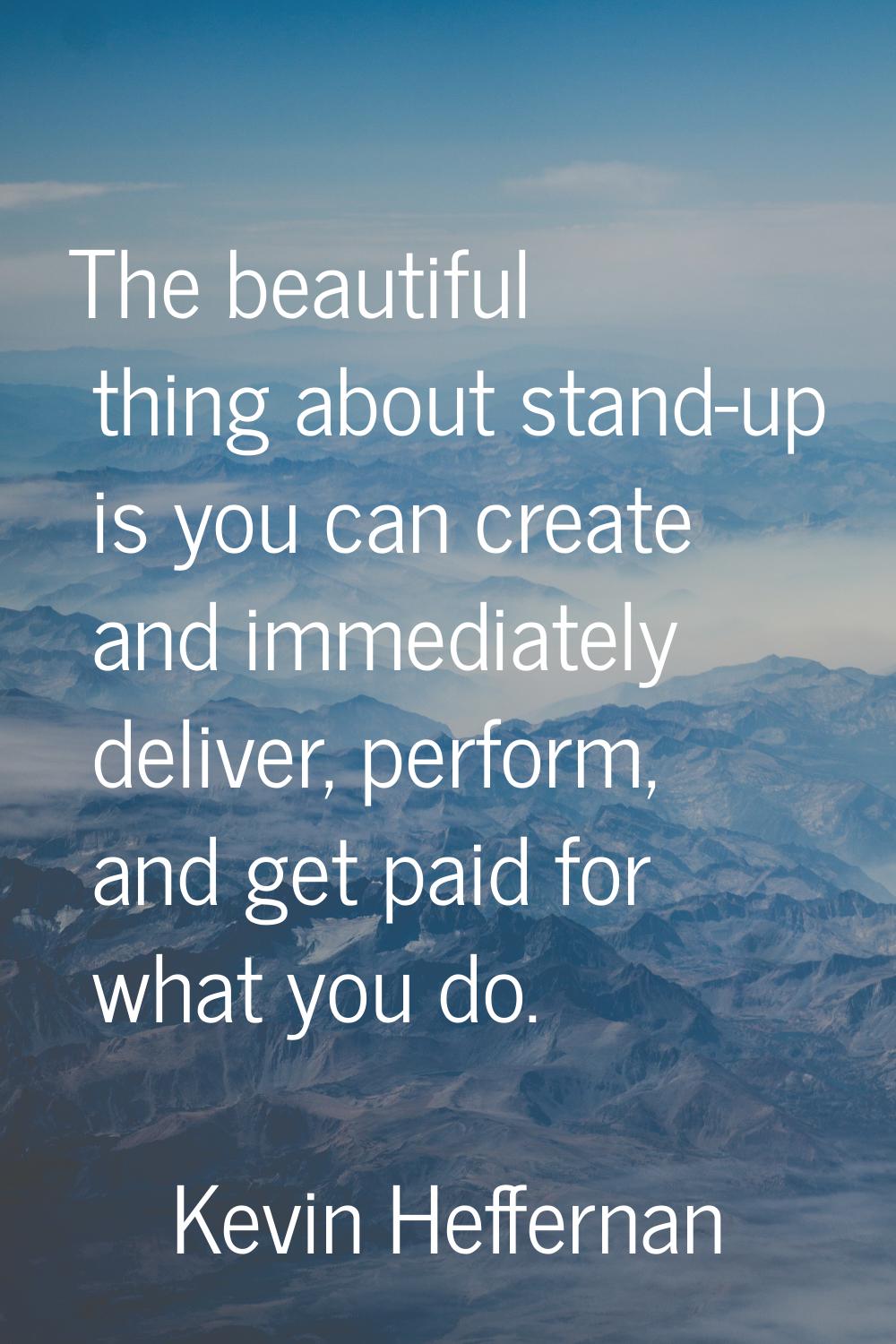 The beautiful thing about stand-up is you can create and immediately deliver, perform, and get paid