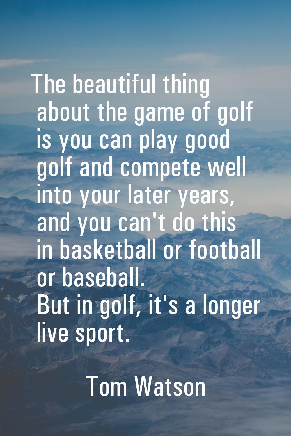 The beautiful thing about the game of golf is you can play good golf and compete well into your lat