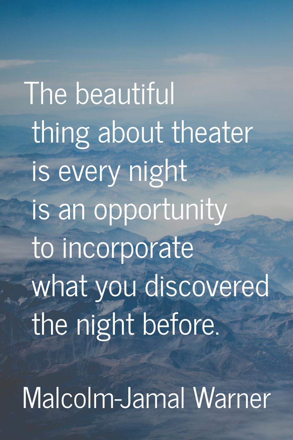 The beautiful thing about theater is every night is an opportunity to incorporate what you discover