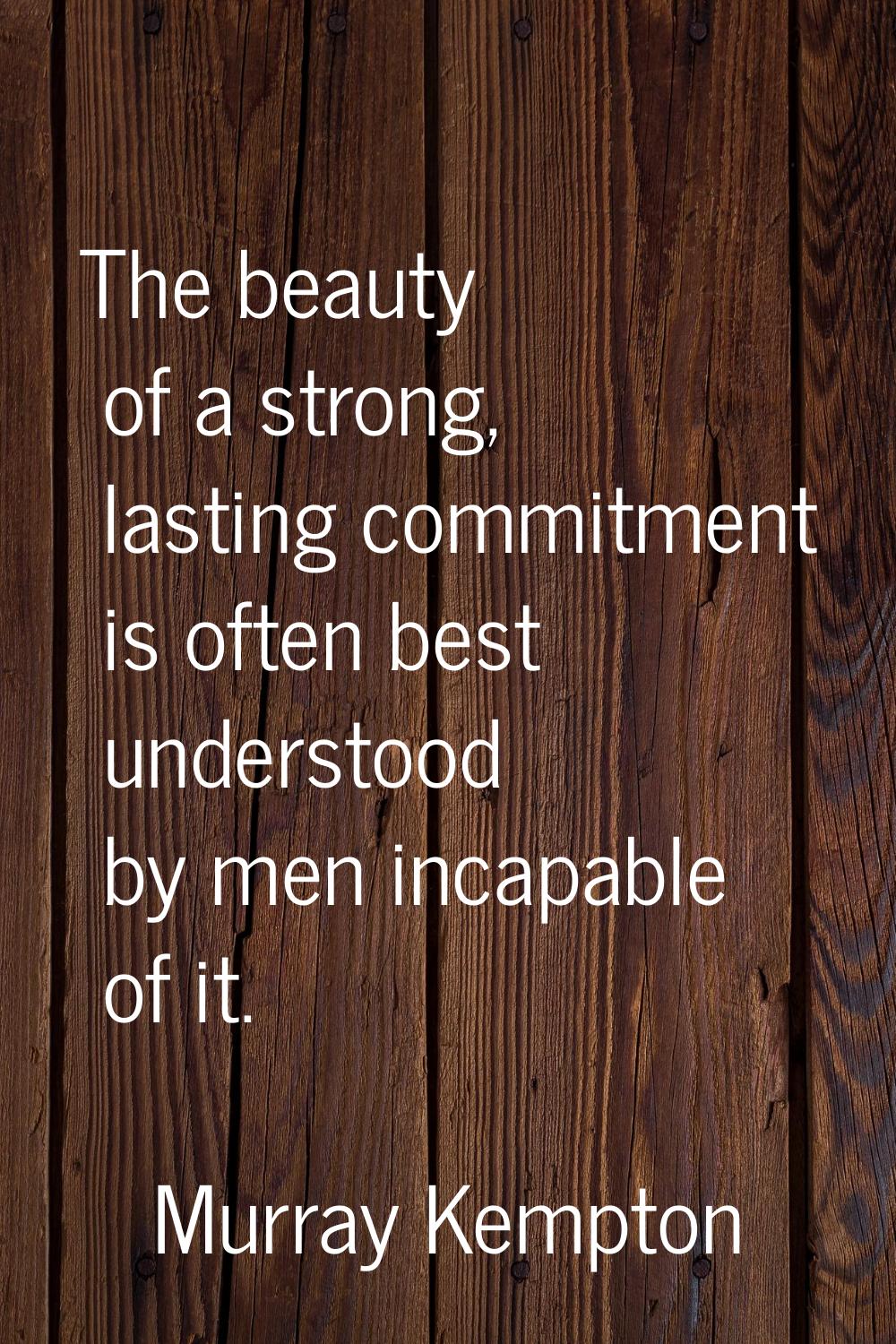 The beauty of a strong, lasting commitment is often best understood by men incapable of it.