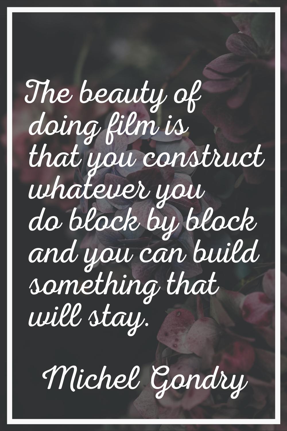The beauty of doing film is that you construct whatever you do block by block and you can build som