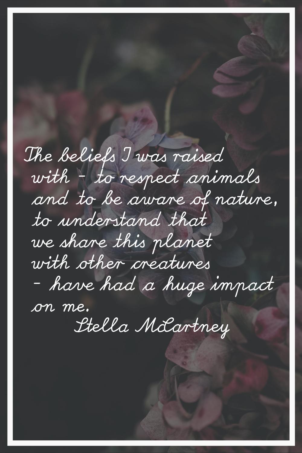 The beliefs I was raised with - to respect animals and to be aware of nature, to understand that we