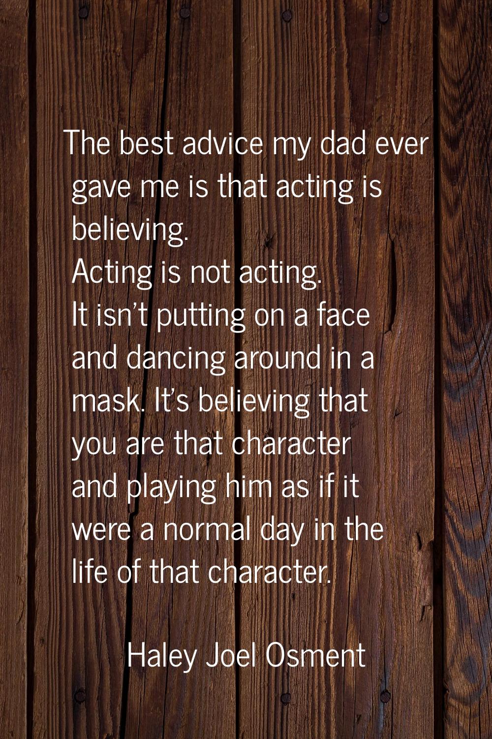 The best advice my dad ever gave me is that acting is believing. Acting is not acting. It isn't put