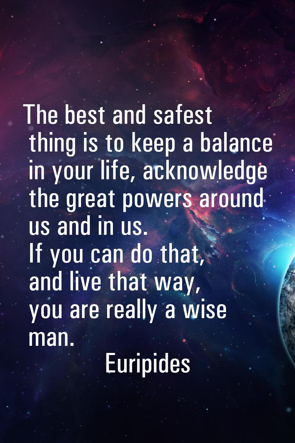 The best and safest thing is to keep a balance in your life, acknowledge the great powers around us