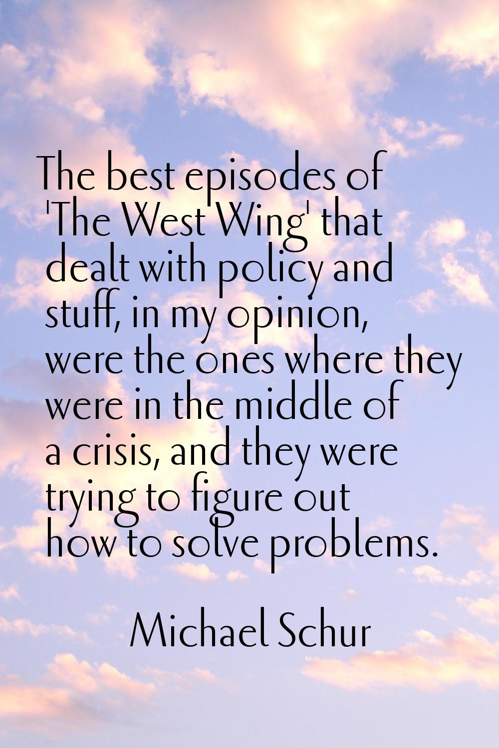 The best episodes of 'The West Wing' that dealt with policy and stuff, in my opinion, were the ones