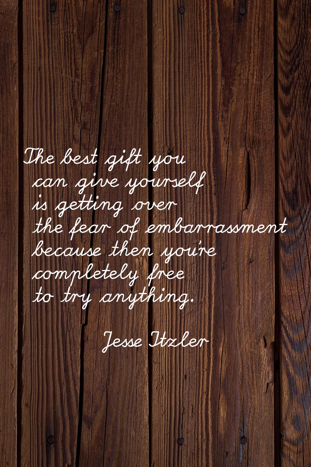 The best gift you can give yourself is getting over the fear of embarrassment because then you're c
