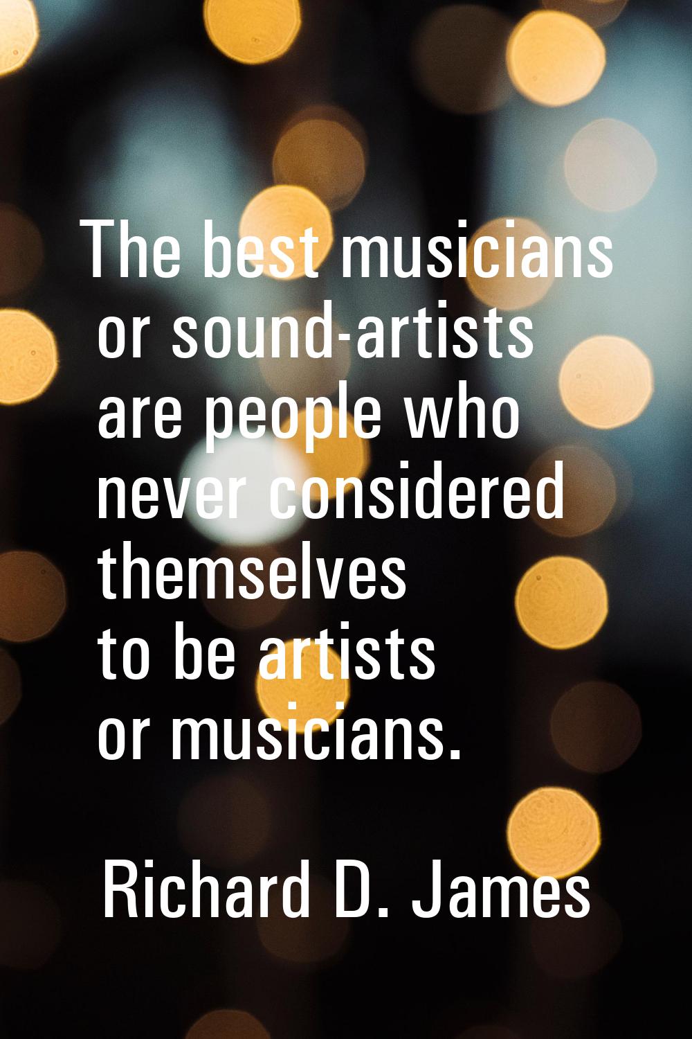The best musicians or sound-artists are people who never considered themselves to be artists or mus