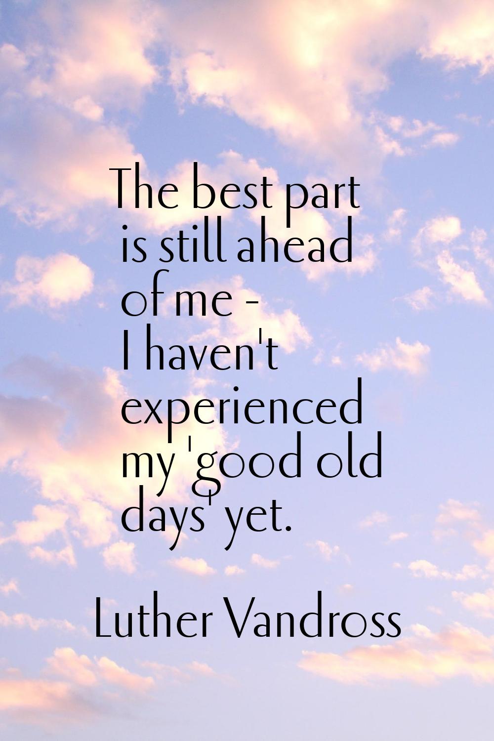 The best part is still ahead of me - I haven't experienced my 'good old days' yet.