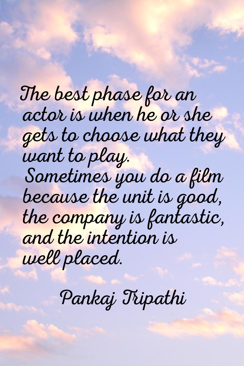The best phase for an actor is when he or she gets to choose what they want to play. Sometimes you 