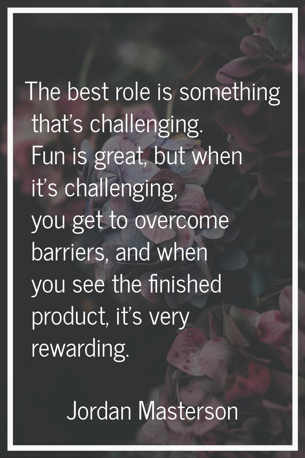 The best role is something that's challenging. Fun is great, but when it's challenging, you get to 