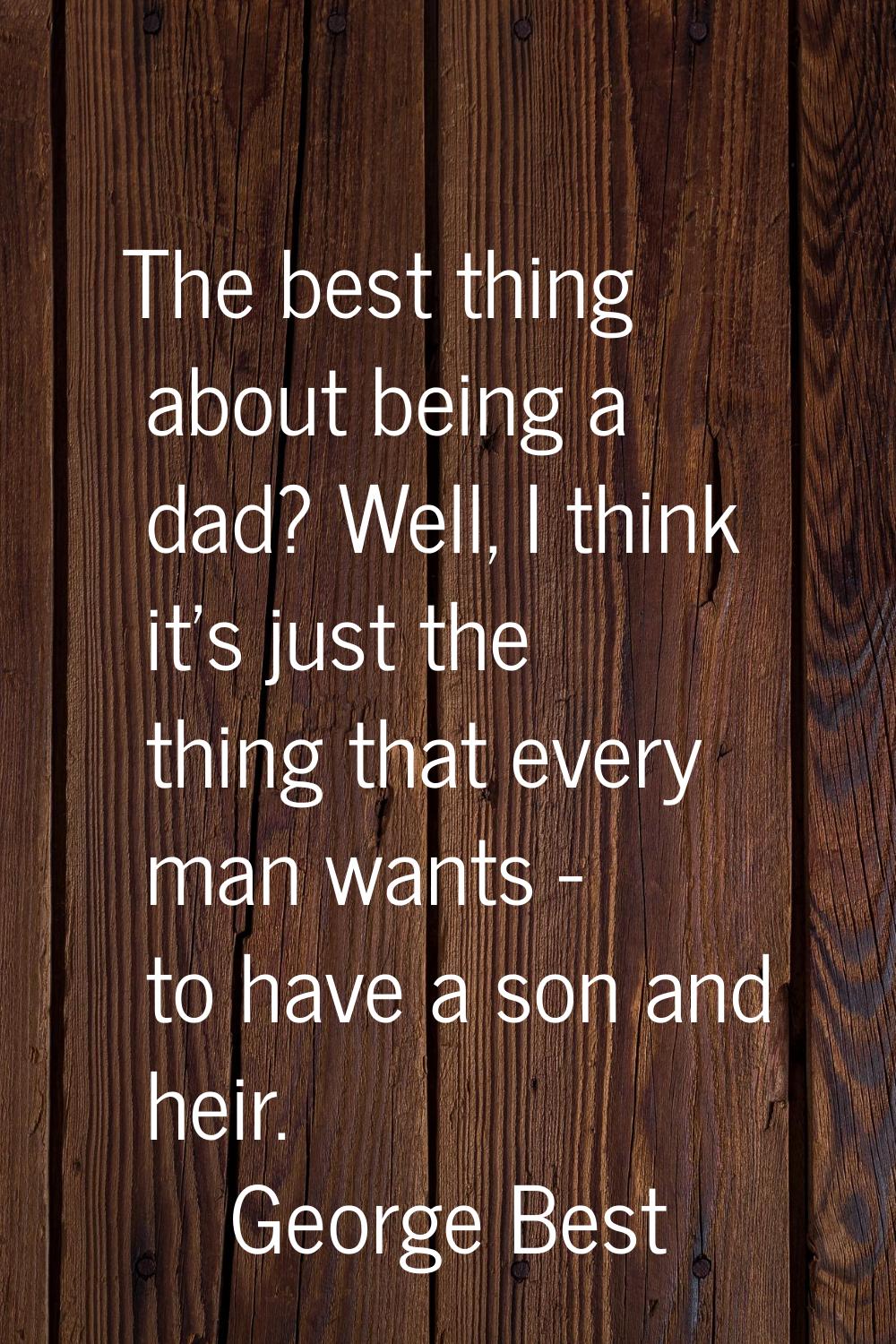 The best thing about being a dad? Well, I think it's just the thing that every man wants - to have 
