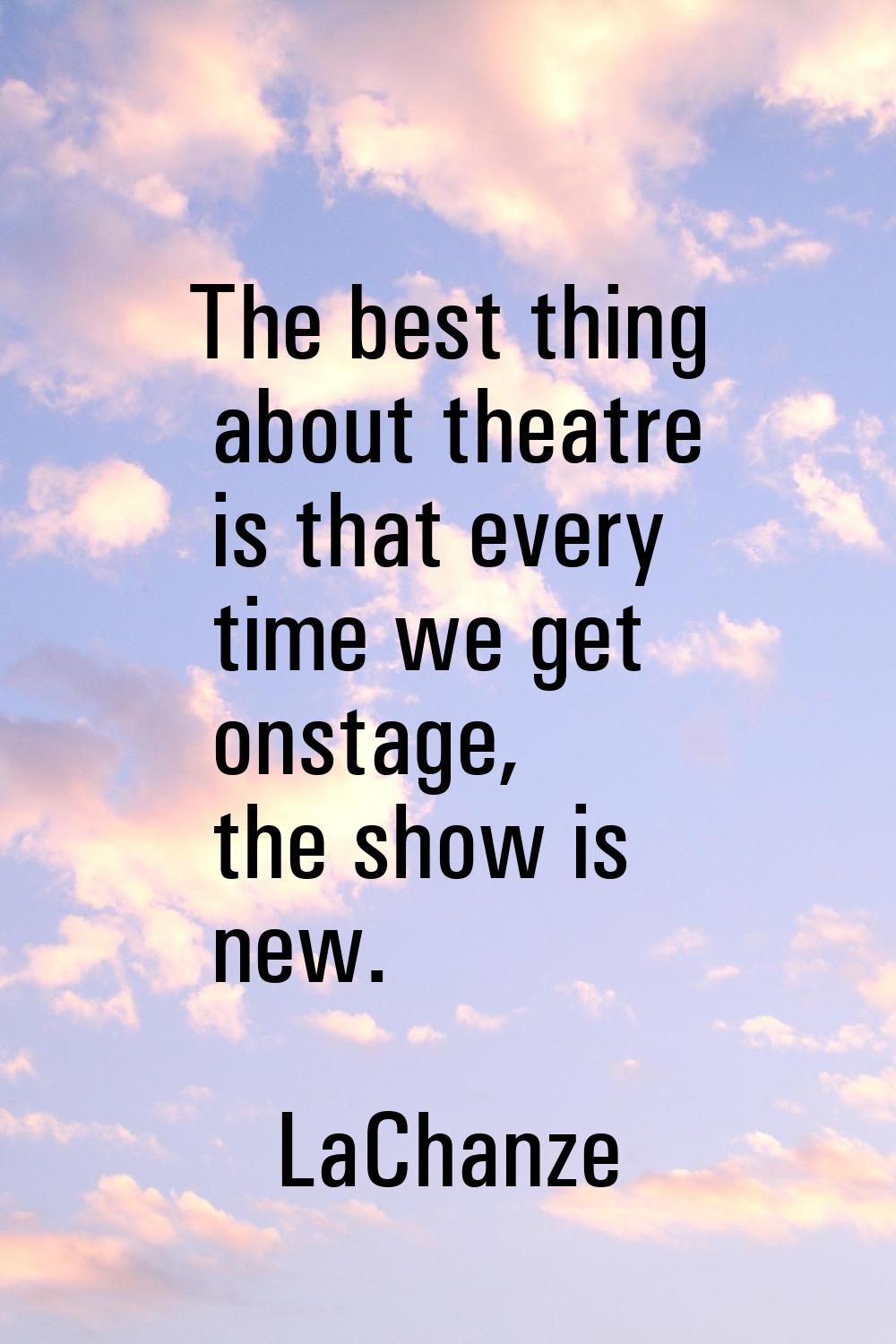 The best thing about theatre is that every time we get onstage, the show is new.