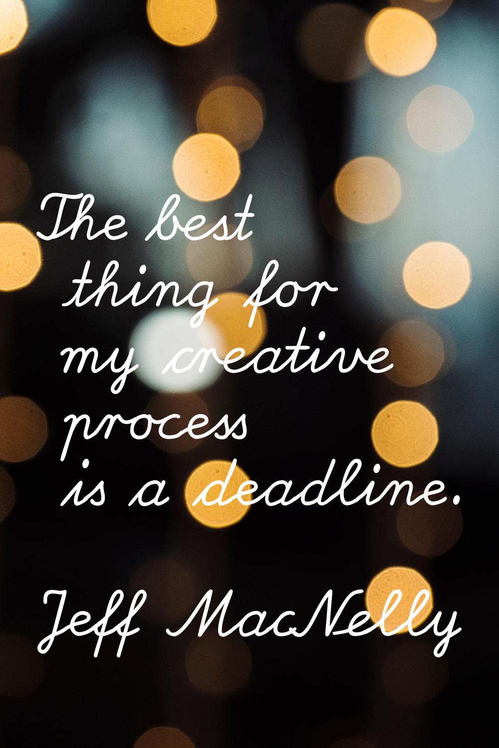 The best thing for my creative process is a deadline.