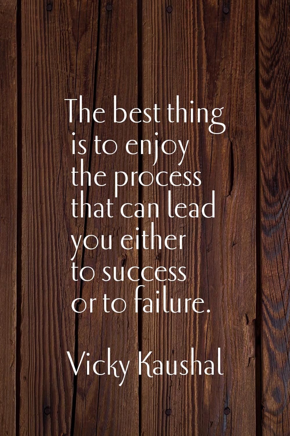 The best thing is to enjoy the process that can lead you either to success or to failure.