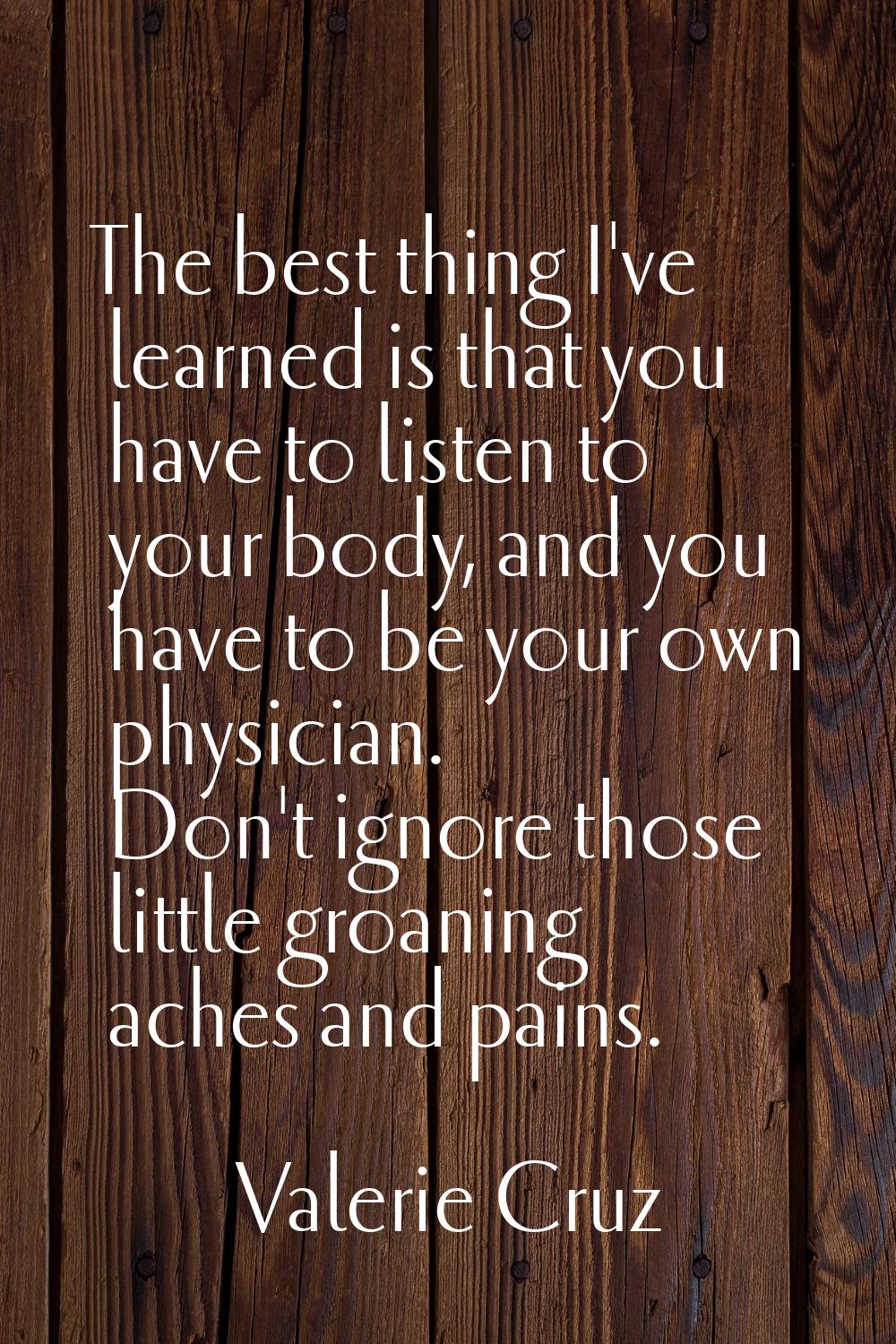 The best thing I've learned is that you have to listen to your body, and you have to be your own ph